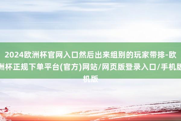 2024欧洲杯官网入口然后出来组别的玩家带排-欧洲杯正规下单平台(官方)网站/网页版登录入口/手机版