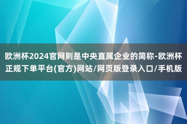 欧洲杯2024官网则是中央直属企业的简称-欧洲杯正规下单平台(官方)网站/网页版登录入口/手机版