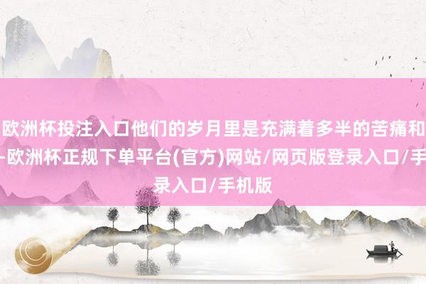 欧洲杯投注入口他们的岁月里是充满着多半的苦痛和忙碌-欧洲杯正规下单平台(官方)网站/网页版登录入口/手机版